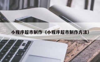 郴州小程序超市制作（小程序超市制作方法）