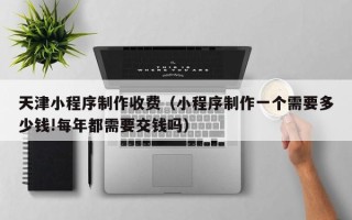 郴州天津小程序制作收费（小程序制作一个需要多少钱!每年都需要交钱吗）